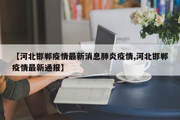 【河北邯郸疫情最新消息肺炎疫情,河北邯郸疫情最新通报】