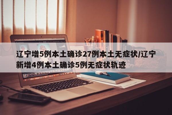 辽宁增5例本土确诊27例本土无症状/辽宁新增4例本土确诊5例无症状轨迹