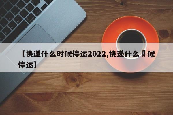 【快递什么时候停运2022,快递什么吋候停运】