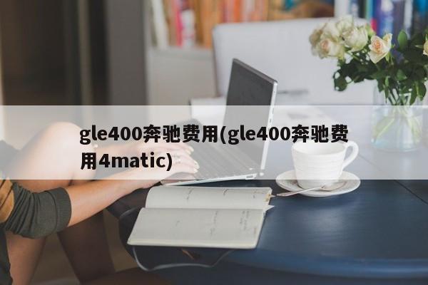 gle400奔驰费用(gle400奔驰费用4matic)