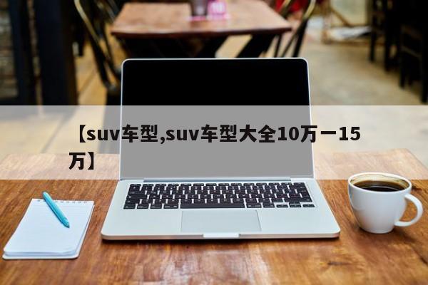 【suv车型,suv车型大全10万一15万】