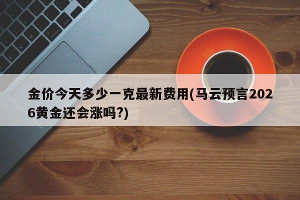 金价今天多少一克最新费用(马云预言2026黄金还会涨吗?)