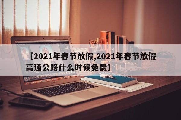 【2021年春节放假,2021年春节放假高速公路什么时候免费】