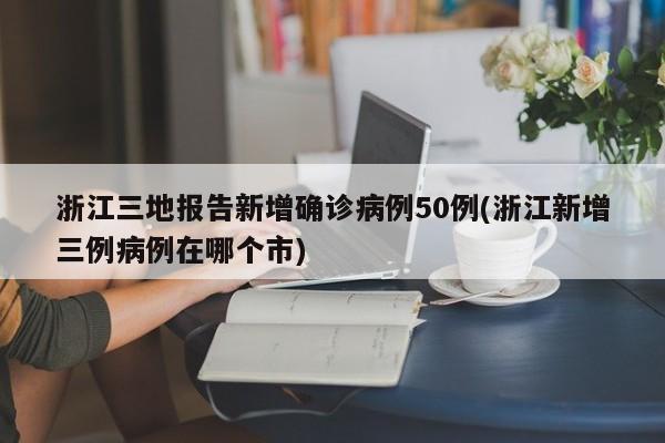 浙江三地报告新增确诊病例50例(浙江新增三例病例在哪个市)