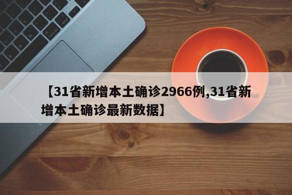 【31省新增本土确诊2966例,31省新增本土确诊最新数据】