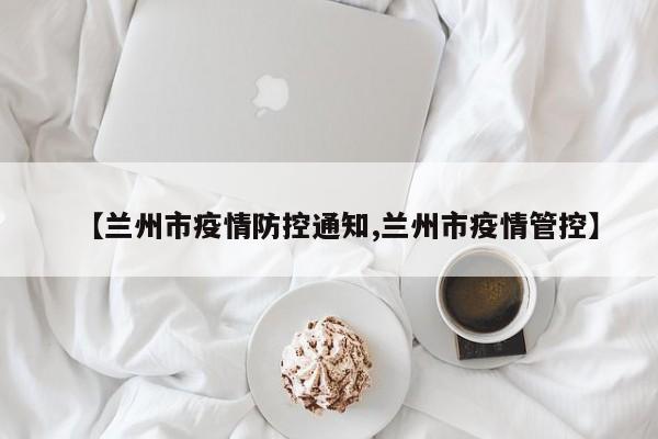 【兰州市疫情防控通知,兰州市疫情管控】