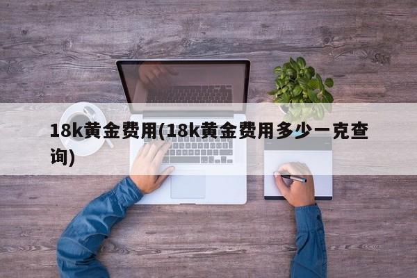 18k黄金费用(18k黄金费用多少一克查询)