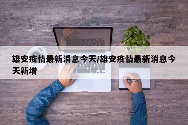 雄安疫情最新消息今天/雄安疫情最新消息今天新增