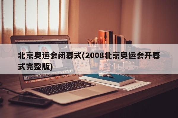 北京奥运会闭幕式(2008北京奥运会开幕式完整版)