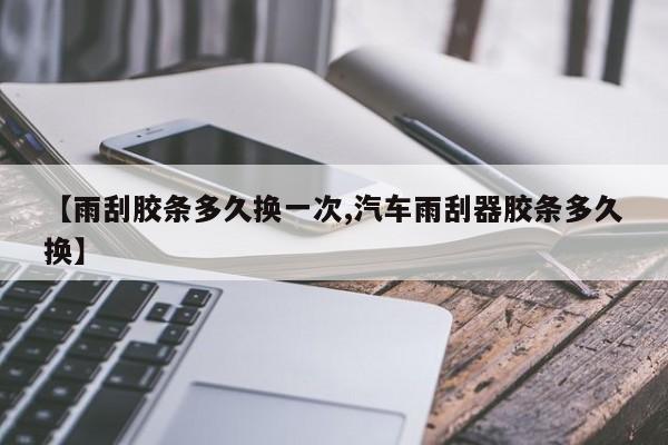 【雨刮胶条多久换一次,汽车雨刮器胶条多久换】