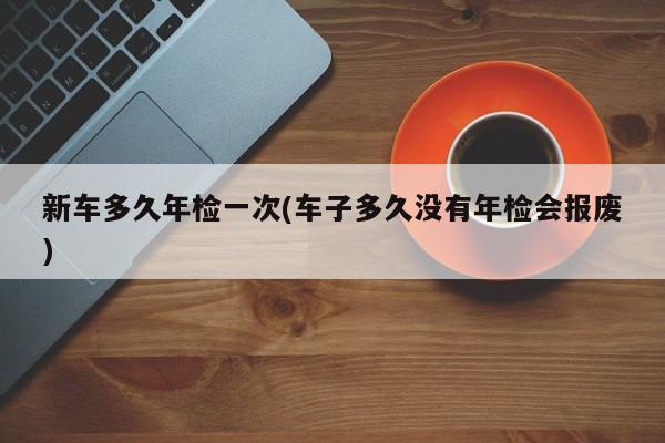 新车多久年检一次(车子多久没有年检会报废)
