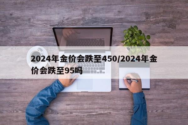 2024年金价会跌至450/2024年金价会跌至95吗