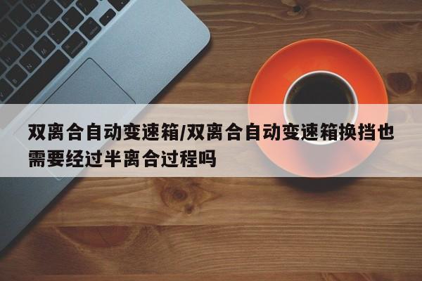 双离合自动变速箱/双离合自动变速箱换挡也需要经过半离合过程吗