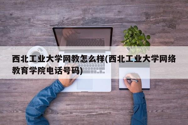 西北工业大学网教怎么样(西北工业大学网络教育学院电话号码)