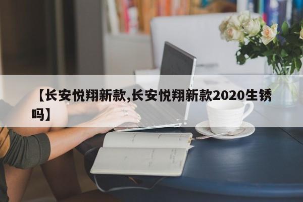 【长安悦翔新款,长安悦翔新款2020生锈吗】