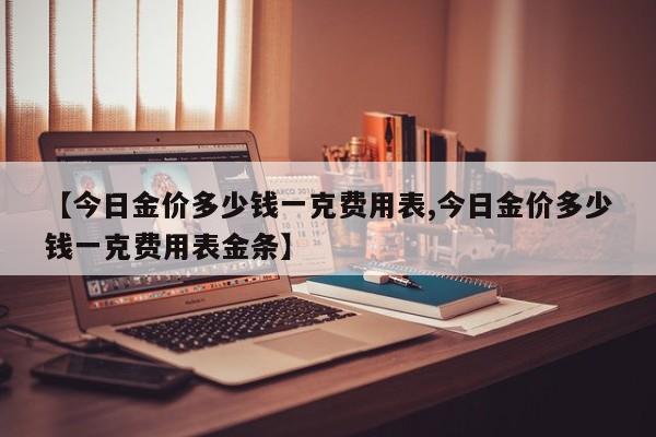 【今日金价多少钱一克费用表,今日金价多少钱一克费用表金条】