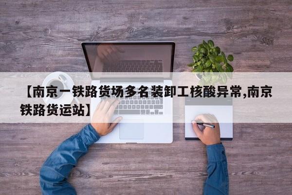 【南京一铁路货场多名装卸工核酸异常,南京铁路货运站】