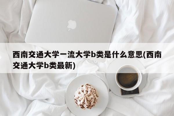 西南交通大学一流大学b类是什么意思(西南交通大学b类最新)