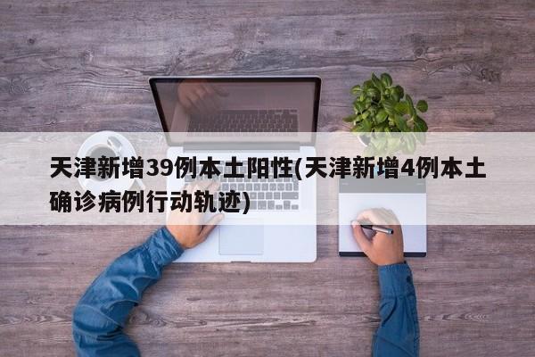 天津新增39例本土阳性(天津新增4例本土确诊病例行动轨迹)