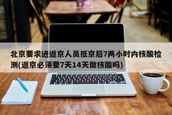 北京要求进返京人员抵京后7两小时内核酸检测(返京必须要7天14天做核酸吗)