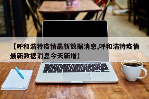 【呼和浩特疫情最新数据消息,呼和浩特疫情最新数据消息今天新增】