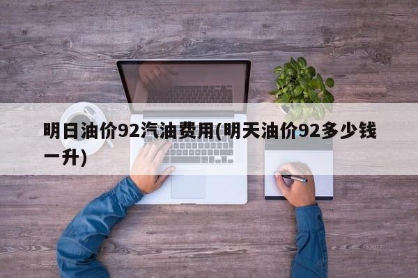 明日油价92汽油费用(明天油价92多少钱一升)