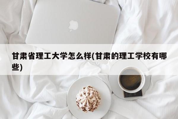 甘肃省理工大学怎么样(甘肃的理工学校有哪些)