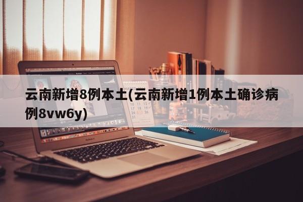 云南新增8例本土(云南新增1例本土确诊病例8vw6y)