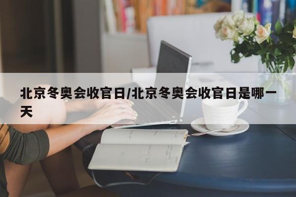 北京冬奥会收官日/北京冬奥会收官日是哪一天