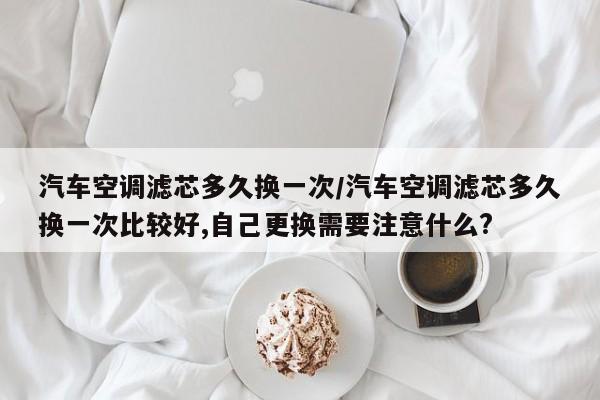 汽车空调滤芯多久换一次/汽车空调滤芯多久换一次比较好,自己更换需要注意什么?