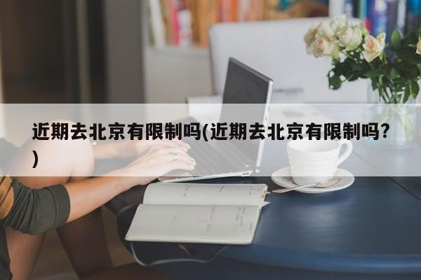 近期去北京有限制吗(近期去北京有限制吗?)