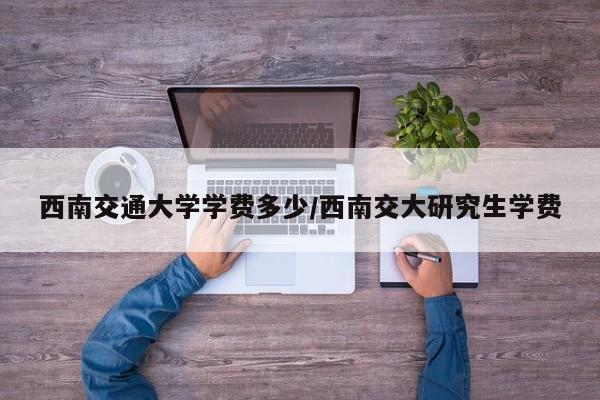 西南交通大学学费多少/西南交大研究生学费