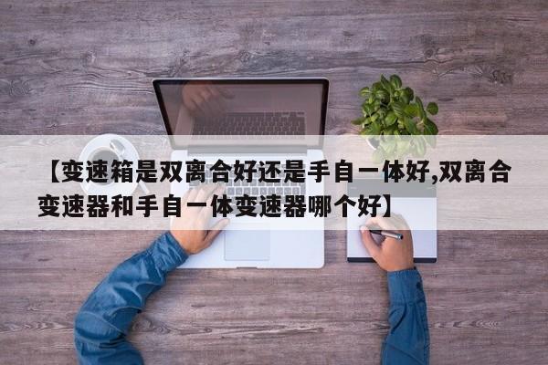 【变速箱是双离合好还是手自一体好,双离合变速器和手自一体变速器哪个好】