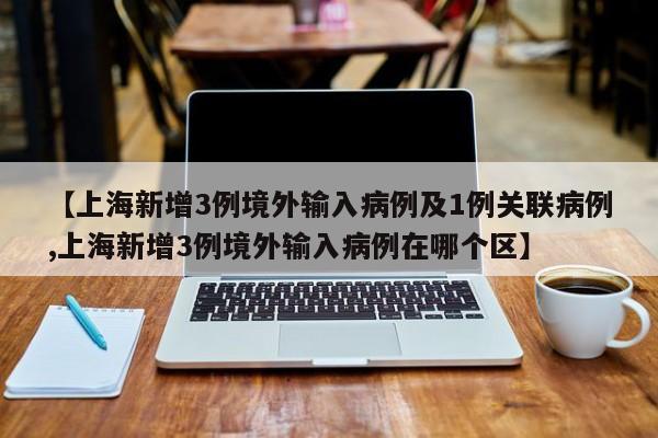 【上海新增3例境外输入病例及1例关联病例,上海新增3例境外输入病例在哪个区】
