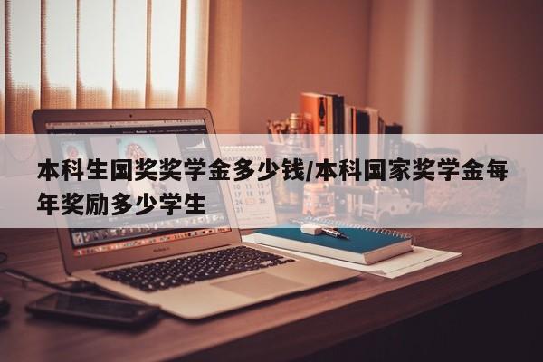 本科生国奖奖学金多少钱/本科国家奖学金每年奖励多少学生