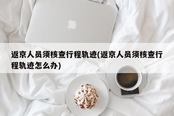 返京人员须核查行程轨迹(返京人员须核查行程轨迹怎么办)