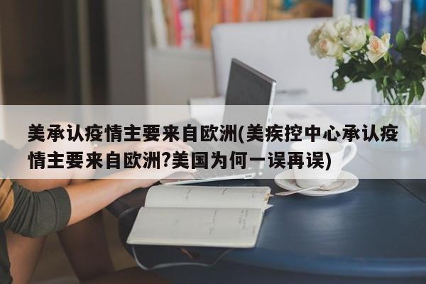 美承认疫情主要来自欧洲(美疾控中心承认疫情主要来自欧洲?美国为何一误再误)