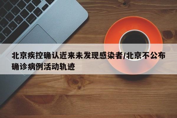 北京疾控确认近来未发现感染者/北京不公布确诊病例活动轨迹