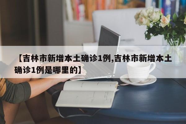 【吉林市新增本土确诊1例,吉林市新增本土确诊1例是哪里的】