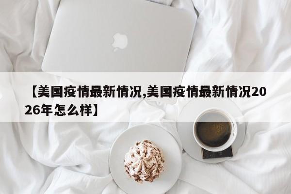 【美国疫情最新情况,美国疫情最新情况2026年怎么样】