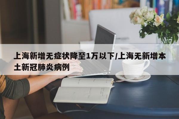 上海新增无症状降至1万以下/上海无新增本土新冠肺炎病例