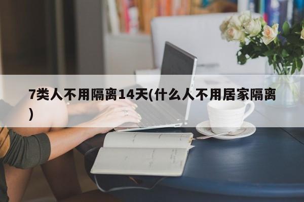 7类人不用隔离14天(什么人不用居家隔离)