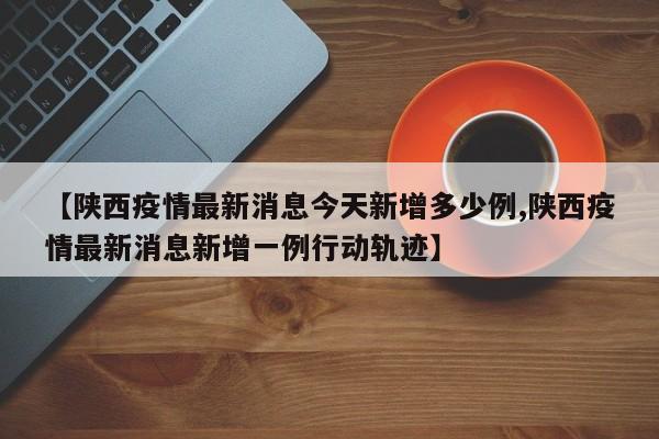 【陕西疫情最新消息今天新增多少例,陕西疫情最新消息新增一例行动轨迹】