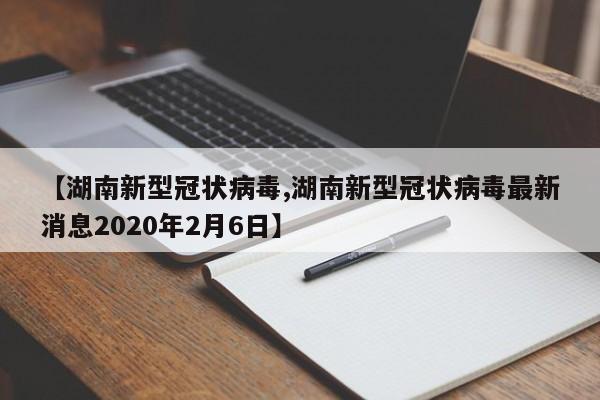 【湖南新型冠状病毒,湖南新型冠状病毒最新消息2020年2月6日】