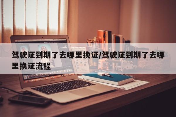 驾驶证到期了去哪里换证/驾驶证到期了去哪里换证流程