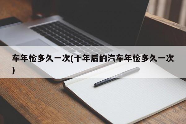 车年检多久一次(十年后的汽车年检多久一次)