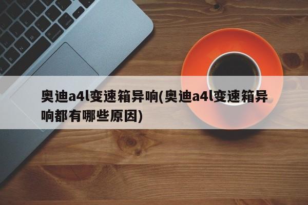 奥迪a4l变速箱异响(奥迪a4l变速箱异响都有哪些原因)