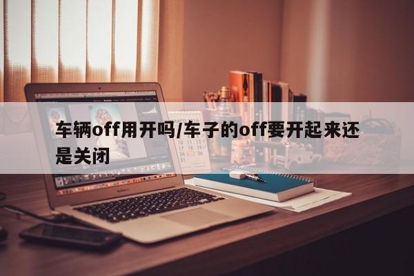 车辆off用开吗/车子的off要开起来还是关闭