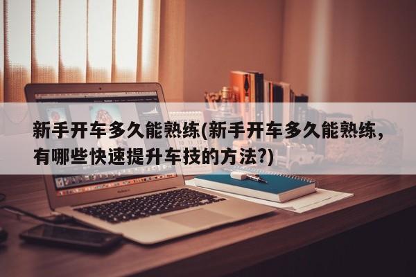 新手开车多久能熟练(新手开车多久能熟练,有哪些快速提升车技的方法?)