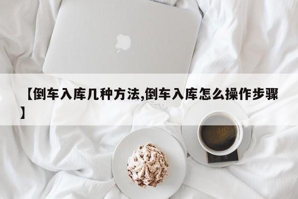 【倒车入库几种方法,倒车入库怎么操作步骤】